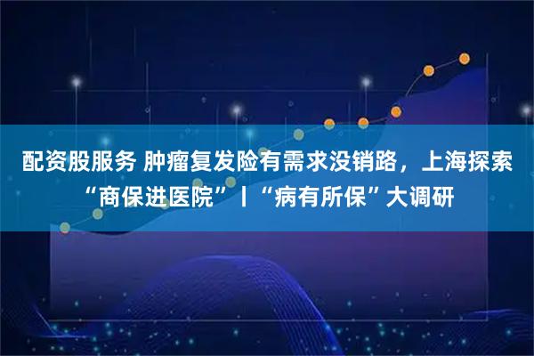 配资股服务 肿瘤复发险有需求没销路，上海探索“商保进医院”丨“病有所保”大调研