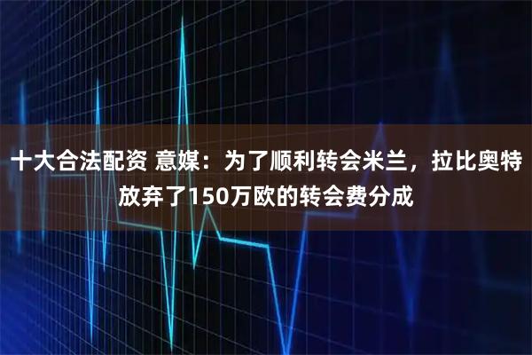 十大合法配资 意媒：为了顺利转会米兰，拉比奥特放弃了150万欧的转会费分成