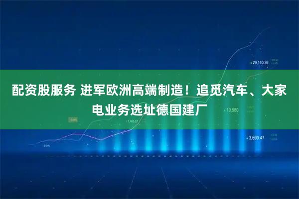 配资股服务 进军欧洲高端制造！追觅汽车、大家电业务选址德国建厂