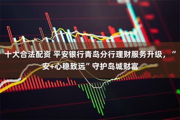 十大合法配资 平安银行青岛分行理财服务升级，“安+心稳致远”守护岛城财富