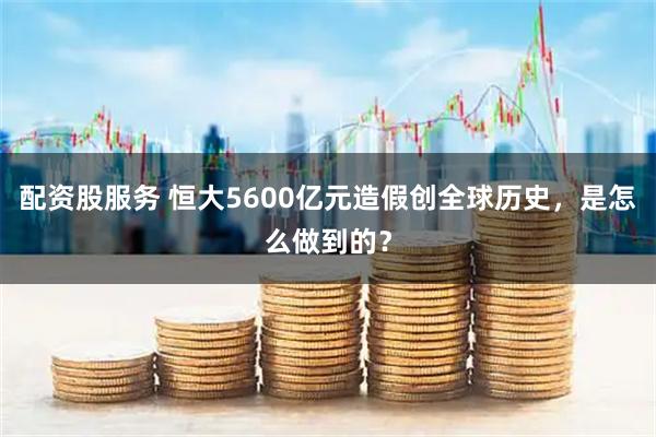 配资股服务 恒大5600亿元造假创全球历史，是怎么做到的？