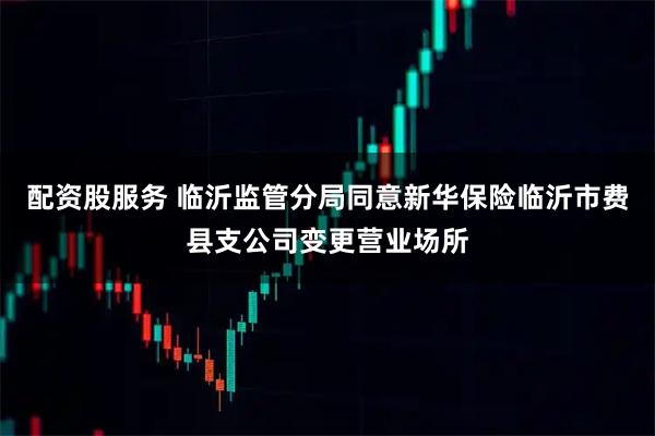 配资股服务 临沂监管分局同意新华保险临沂市费县支公司变更营业场所