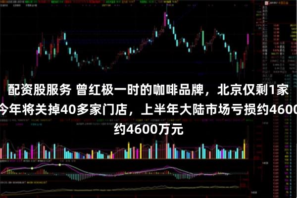 配资股服务 曾红极一时的咖啡品牌，北京仅剩1家店！今年将关掉40多家门店，上半年大陆市场亏损约4600万元