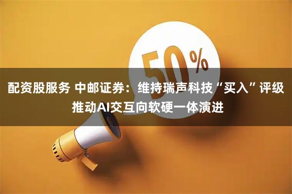 配资股服务 中邮证券：维持瑞声科技“买入”评级 推动AI交互向软硬一体演进