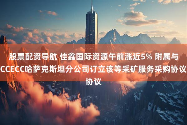 股票配资导航 佳鑫国际资源午前涨近5% 附属与CCECC哈萨克斯坦分公司订立该等采矿服务采购协议