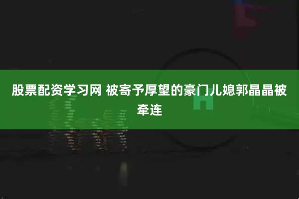 股票配资学习网 被寄予厚望的豪门儿媳郭晶晶被牵连