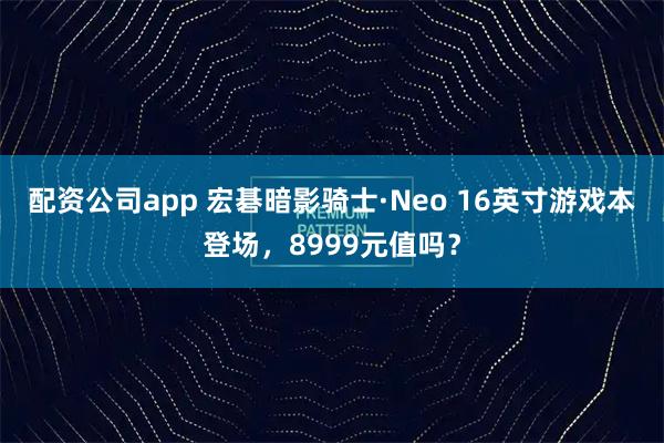 配资公司app 宏碁暗影骑士·Neo 16英寸游戏本登场，8999元值吗？