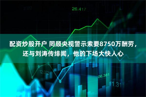 配资炒股开户 罔顾央视警示索要8750万酬劳，还与刘涛传绯闻，他的下场大快人心