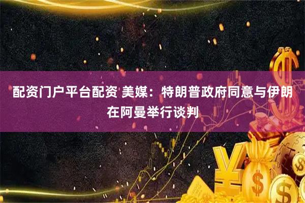 配资门户平台配资 美媒：特朗普政府同意与伊朗在阿曼举行谈判